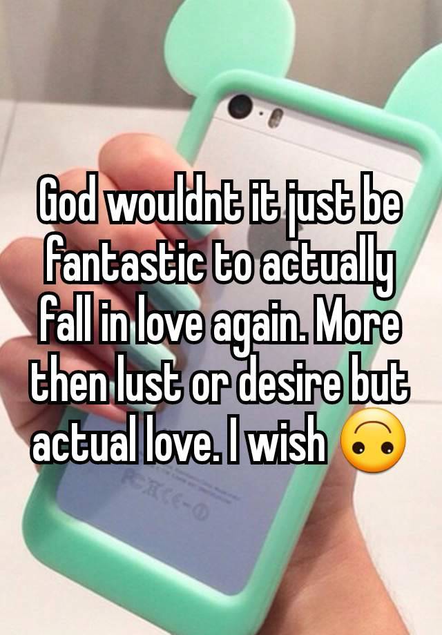 God wouldnt it just be fantastic to actually fall in love again. More then lust or desire but actual love. I wish 🙃