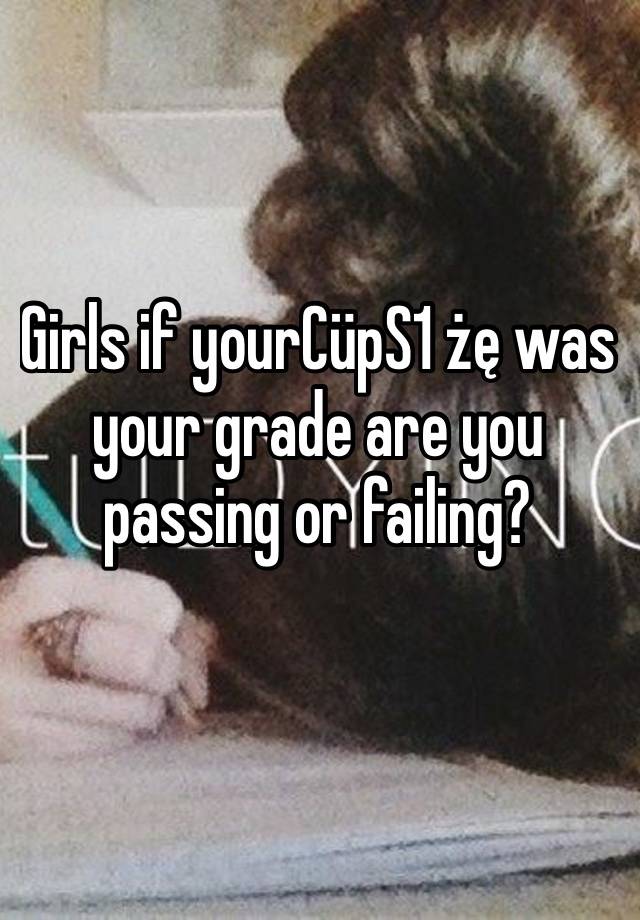 Girls if yourCüpS1 żę was your grade are you passing or failing?