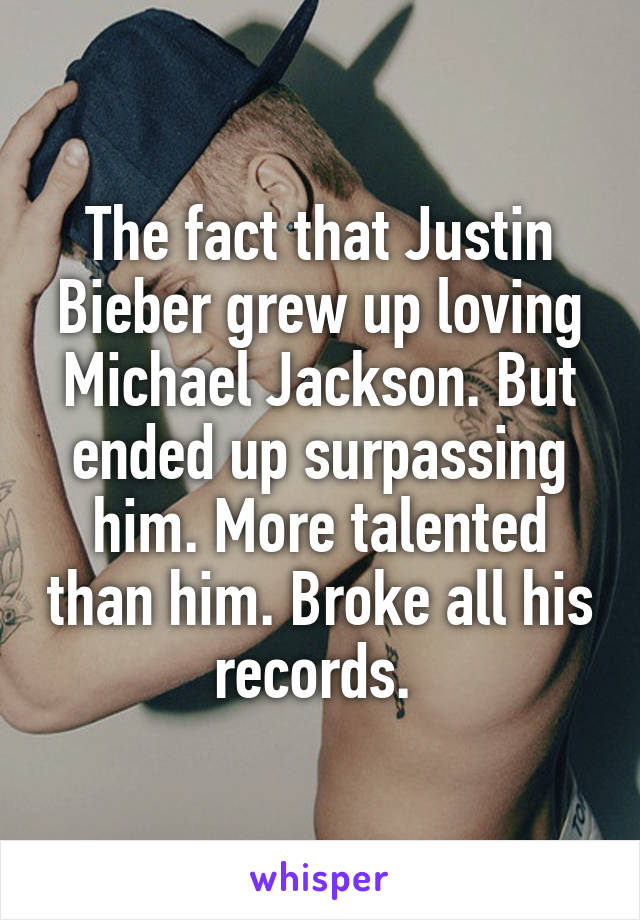 The fact that Justin Bieber grew up loving Michael Jackson. But ended up surpassing him. More talented than him. Broke all his records. 