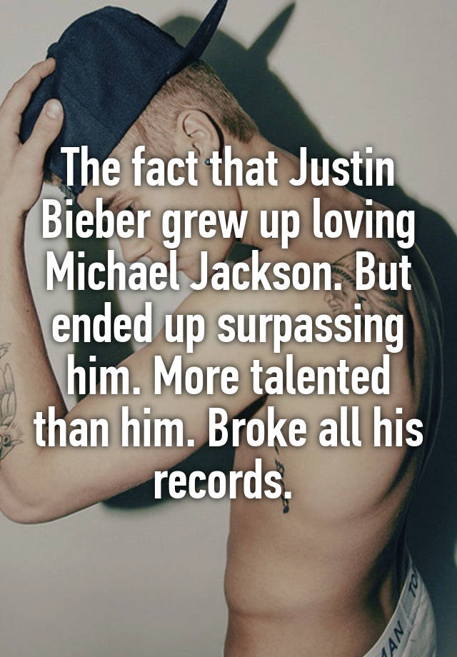 The fact that Justin Bieber grew up loving Michael Jackson. But ended up surpassing him. More talented than him. Broke all his records. 