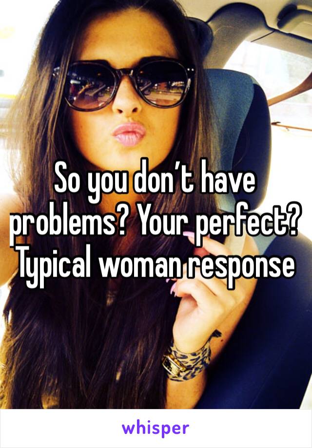 So you don’t have problems? Your perfect? Typical woman response 