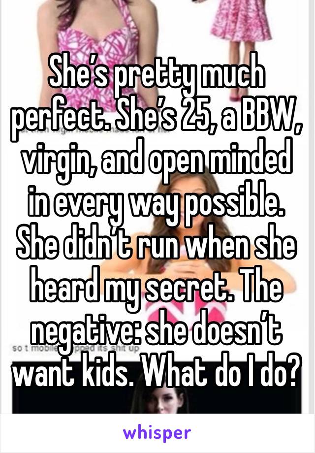 She’s pretty much perfect. She’s 25, a BBW, virgin, and open minded in every way possible. She didn’t run when she heard my secret. The negative: she doesn’t want kids. What do I do?