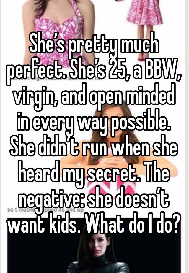 She’s pretty much perfect. She’s 25, a BBW, virgin, and open minded in every way possible. She didn’t run when she heard my secret. The negative: she doesn’t want kids. What do I do?