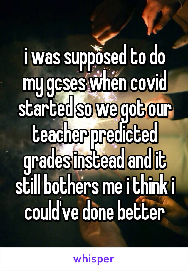 i was supposed to do my gcses when covid started so we got our teacher predicted grades instead and it still bothers me i think i could've done better