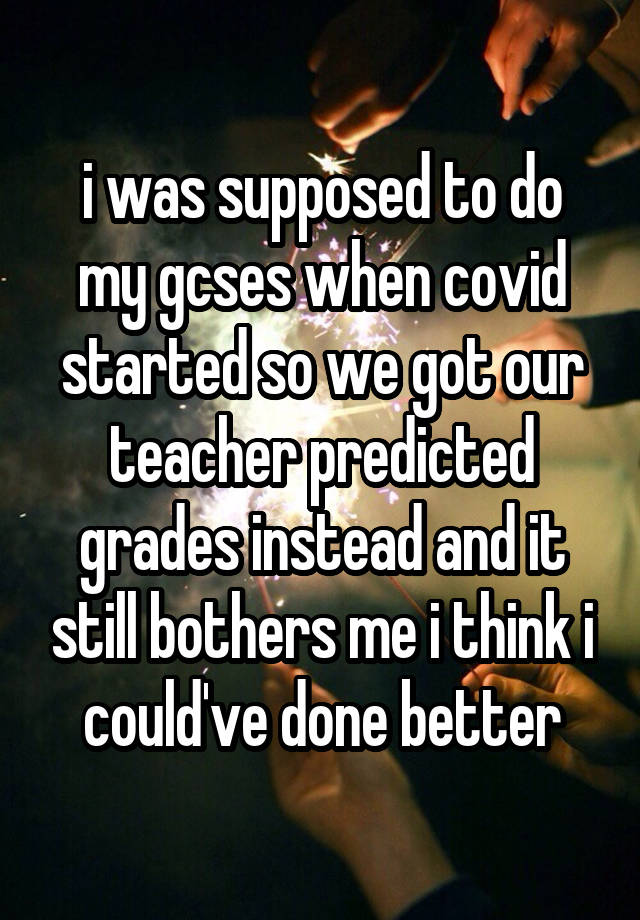 i was supposed to do my gcses when covid started so we got our teacher predicted grades instead and it still bothers me i think i could've done better