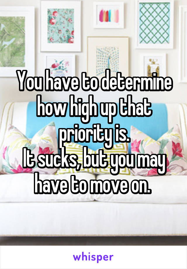 You have to determine how high up that priority is.
It sucks, but you may have to move on. 