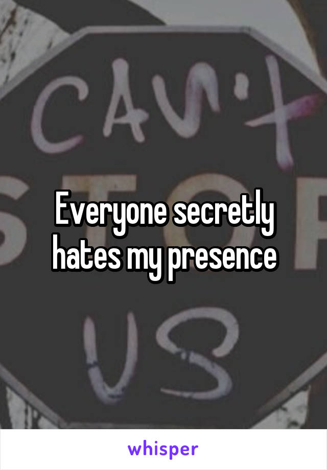 Everyone secretly hates my presence