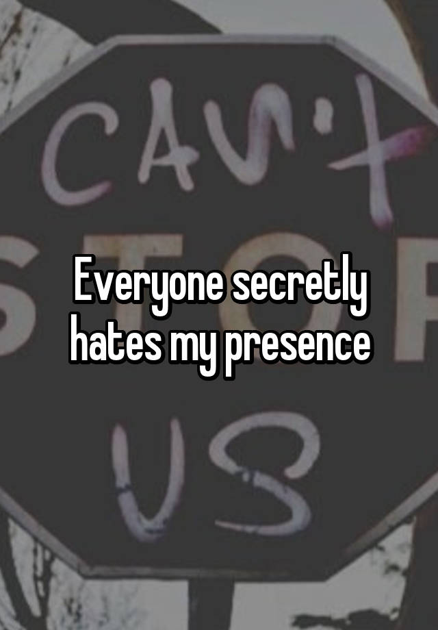 Everyone secretly hates my presence