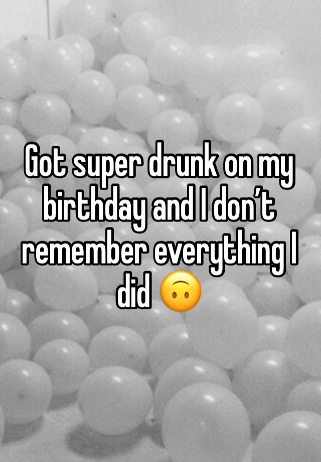 Got super drunk on my birthday and I don’t remember everything I did 🙃