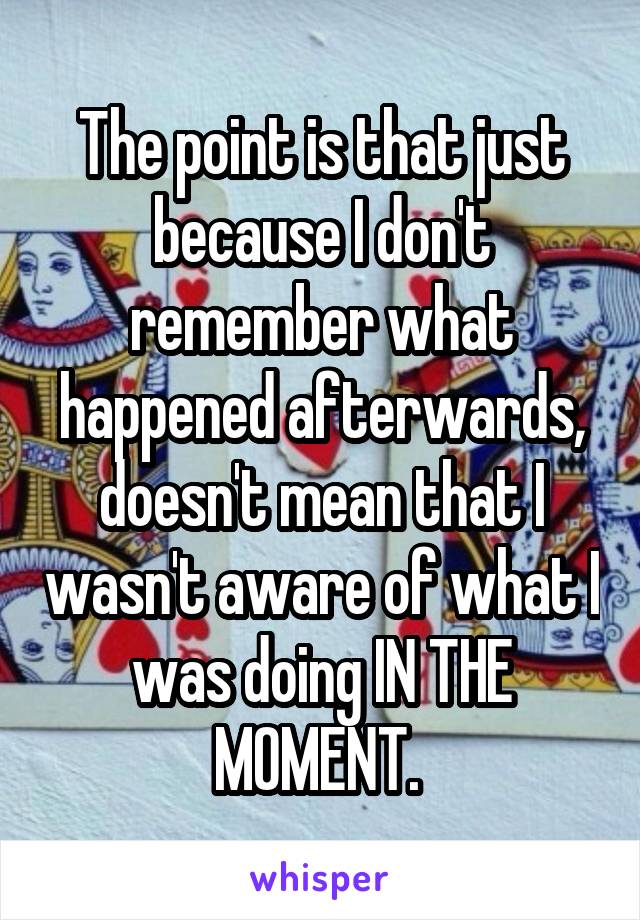 The point is that just because I don't remember what happened afterwards, doesn't mean that I wasn't aware of what I was doing IN THE MOMENT. 