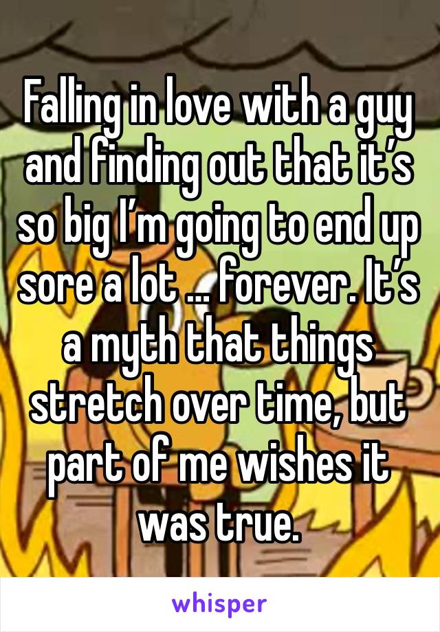 Falling in love with a guy and finding out that it’s so big I’m going to end up sore a lot … forever. It’s a myth that things stretch over time, but part of me wishes it was true. 