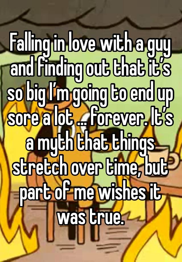 Falling in love with a guy and finding out that it’s so big I’m going to end up sore a lot … forever. It’s a myth that things stretch over time, but part of me wishes it was true. 