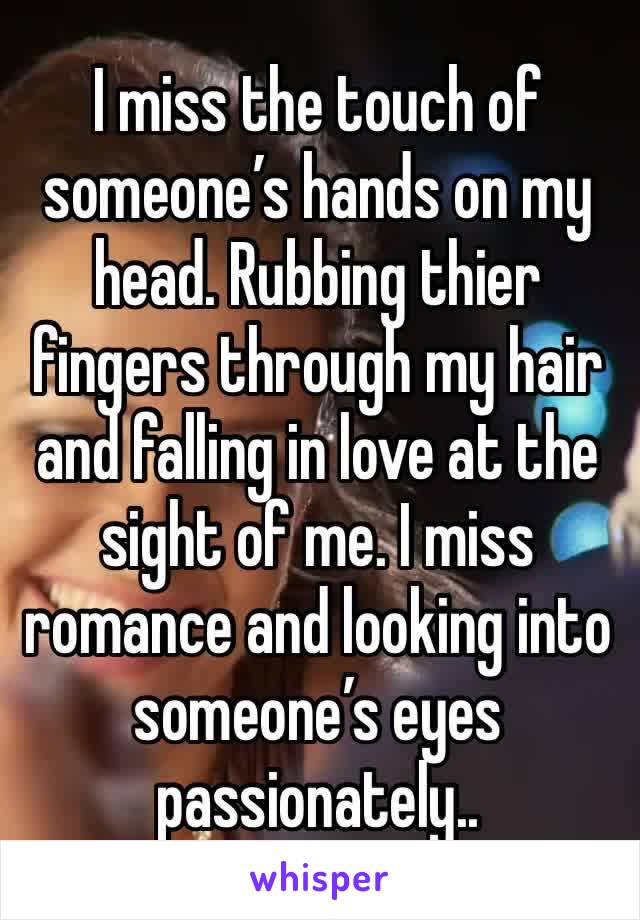 I miss the touch of someone’s hands on my head. Rubbing thier fingers through my hair and falling in love at the sight of me. I miss romance and looking into someone’s eyes passionately..