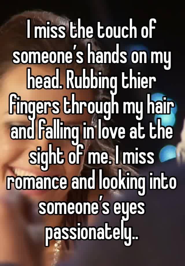 I miss the touch of someone’s hands on my head. Rubbing thier fingers through my hair and falling in love at the sight of me. I miss romance and looking into someone’s eyes passionately..