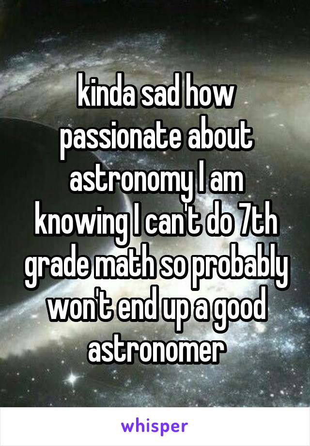 kinda sad how passionate about astronomy I am knowing I can't do 7th grade math so probably won't end up a good astronomer