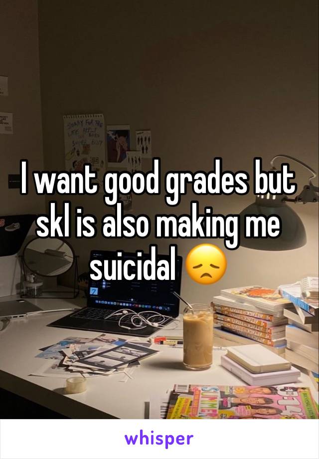 I want good grades but skl is also making me suicidal 😞