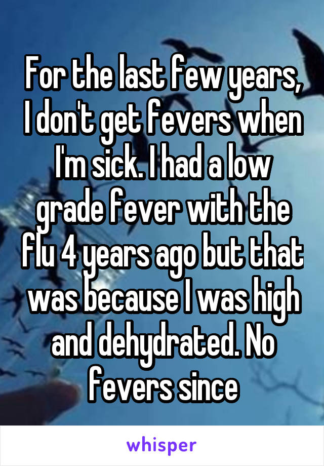 For the last few years, I don't get fevers when I'm sick. I had a low grade fever with the flu 4 years ago but that was because I was high and dehydrated. No fevers since