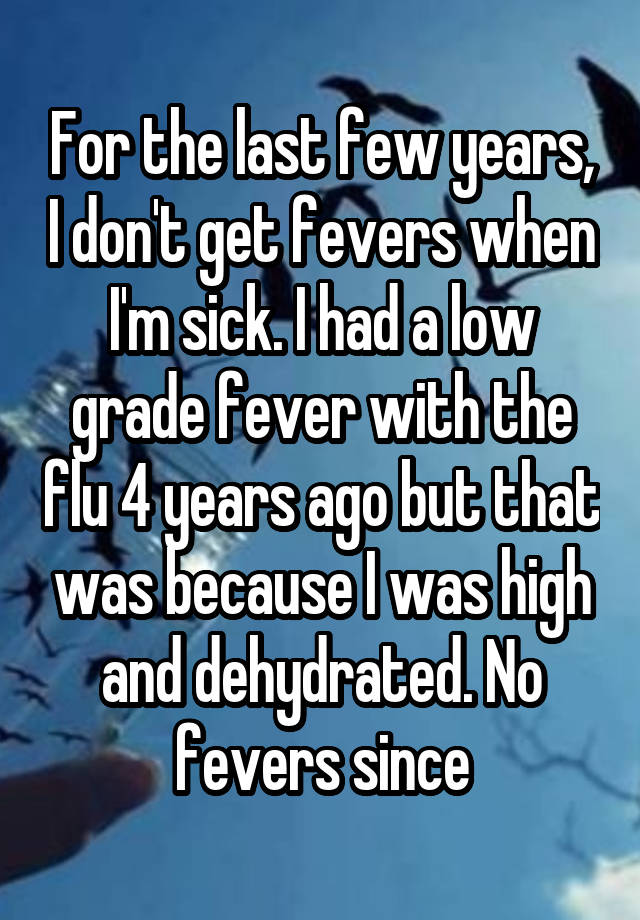 For the last few years, I don't get fevers when I'm sick. I had a low grade fever with the flu 4 years ago but that was because I was high and dehydrated. No fevers since