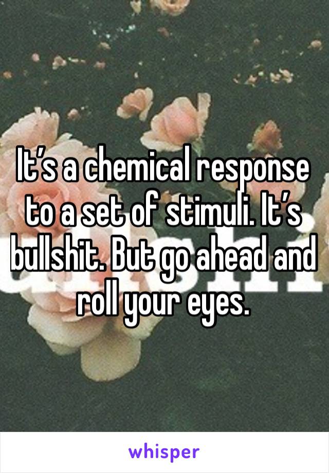 It’s a chemical response to a set of stimuli. It’s bullshit. But go ahead and roll your eyes. 