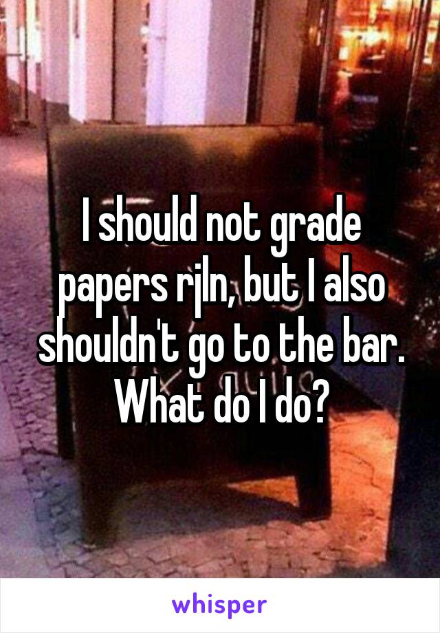 I should not grade papers rjln, but I also shouldn't go to the bar. What do I do?