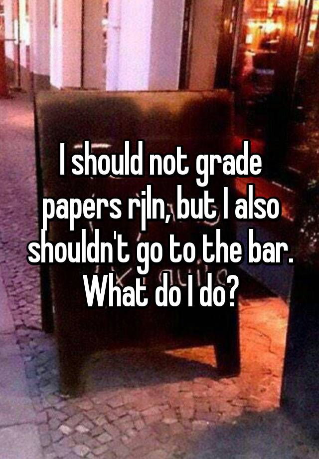 I should not grade papers rjln, but I also shouldn't go to the bar. What do I do?