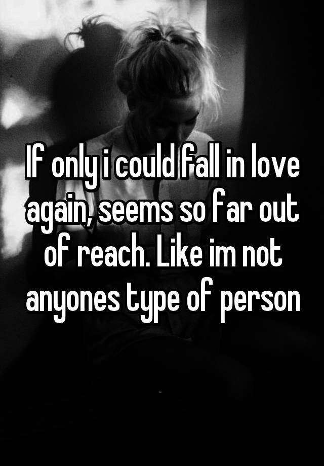 If only i could fall in love again, seems so far out of reach. Like im not anyones type of person