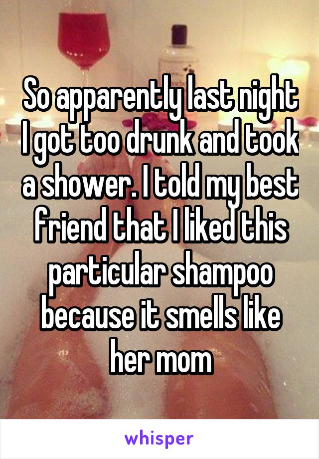 So apparently last night I got too drunk and took a shower. I told my best friend that I liked this particular shampoo because it smells like her mom