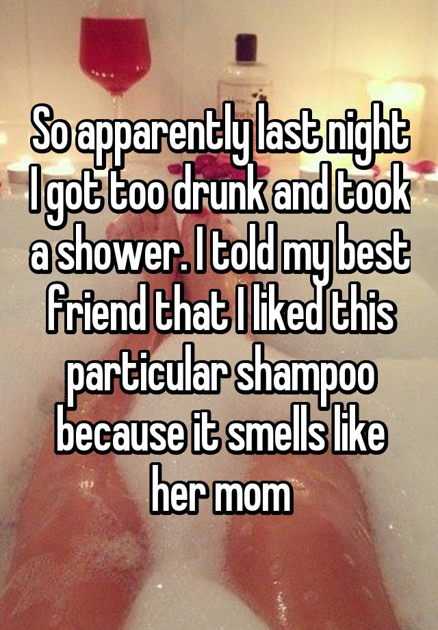 So apparently last night I got too drunk and took a shower. I told my best friend that I liked this particular shampoo because it smells like her mom