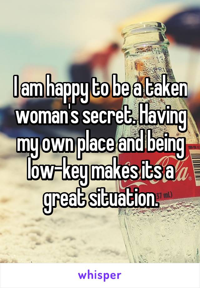 I am happy to be a taken woman's secret. Having my own place and being low-key makes its a great situation.