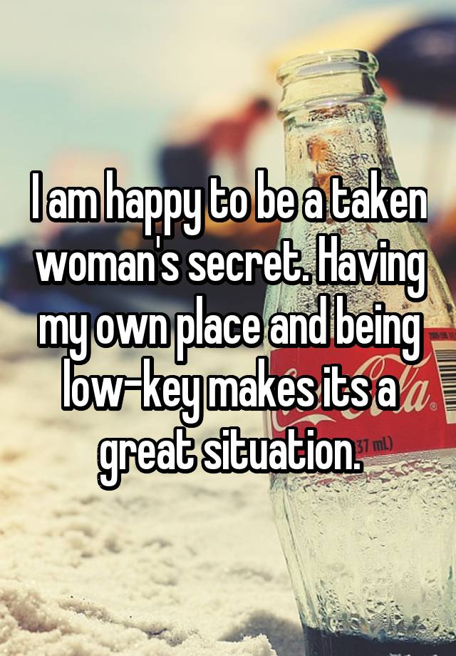 I am happy to be a taken woman's secret. Having my own place and being low-key makes its a great situation.