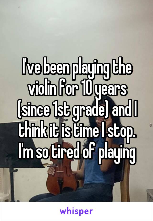 I've been playing the violin for 10 years (since 1st grade) and I think it is time I stop. I'm so tired of playing