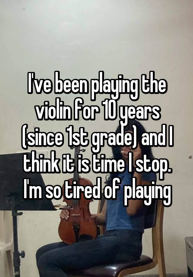 I've been playing the violin for 10 years (since 1st grade) and I think it is time I stop. I'm so tired of playing