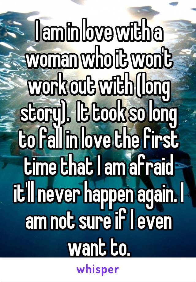 I am in love with a woman who it won't work out with (long story).  It took so long to fall in love the first time that I am afraid it'll never happen again. I am not sure if I even want to.