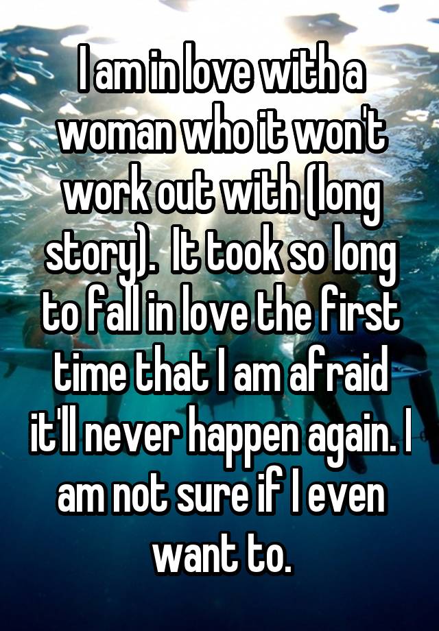 I am in love with a woman who it won't work out with (long story).  It took so long to fall in love the first time that I am afraid it'll never happen again. I am not sure if I even want to.