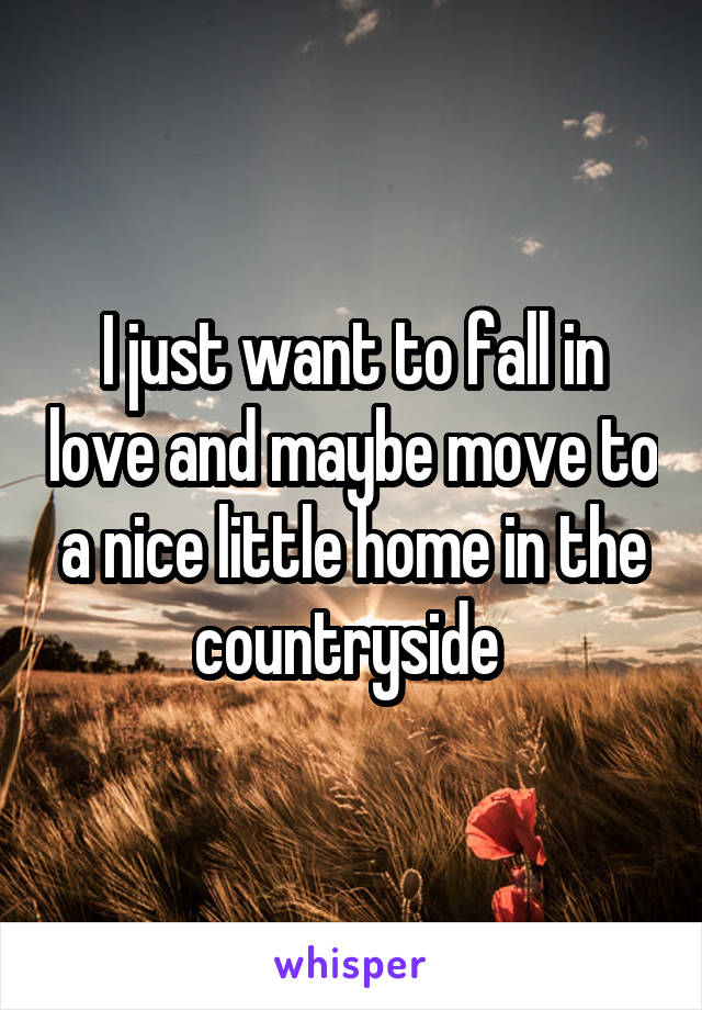 I just want to fall in love and maybe move to a nice little home in the countryside 