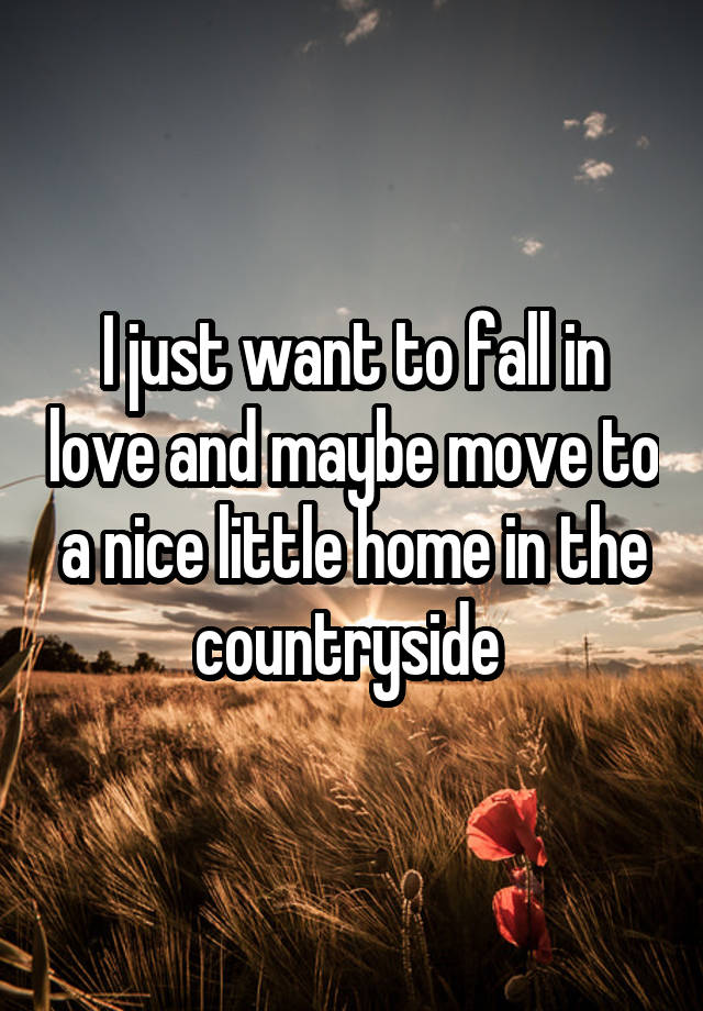 I just want to fall in love and maybe move to a nice little home in the countryside 