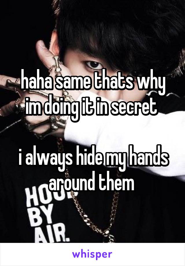 haha same thats why im doing it in secret 

i always hide my hands around them 