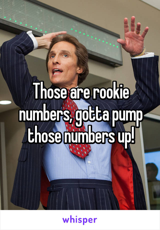 Those are rookie numbers, gotta pump those numbers up!