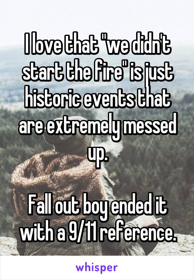 I love that "we didn't start the fire" is just historic events that are extremely messed up.

Fall out boy ended it with a 9/11 reference.