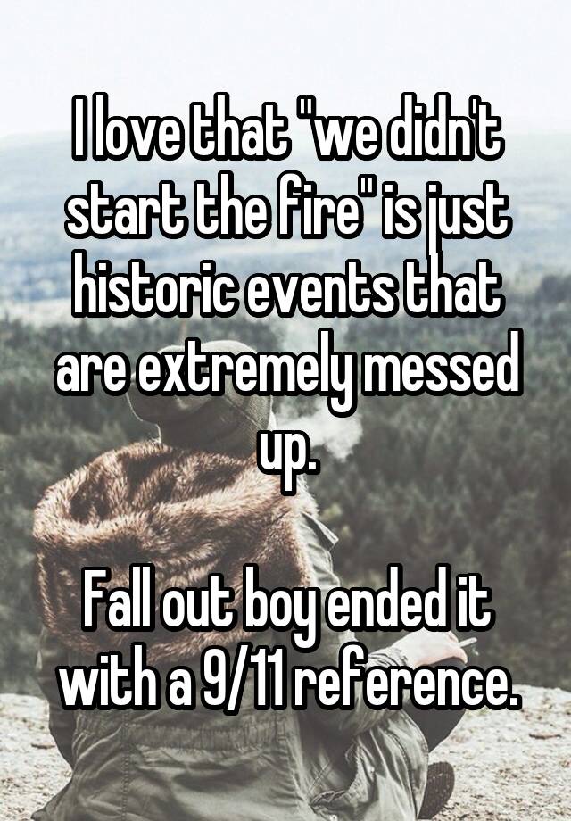 I love that "we didn't start the fire" is just historic events that are extremely messed up.

Fall out boy ended it with a 9/11 reference.