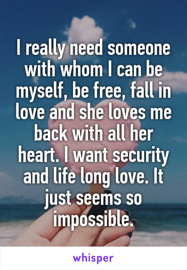 I really need someone with whom I can be myself, be free, fall in love and she loves me back with all her heart. I want security and life long love. It just seems so impossible.