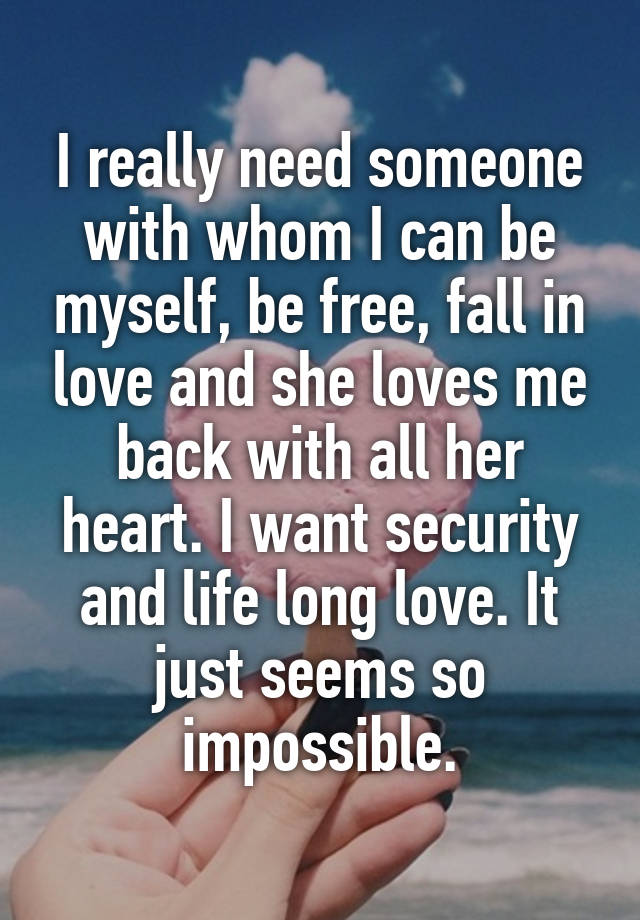 I really need someone with whom I can be myself, be free, fall in love and she loves me back with all her heart. I want security and life long love. It just seems so impossible.