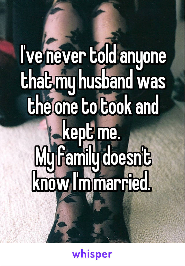 I've never told anyone that my husband was the one to took and kept me. 
My family doesn't know I'm married. 
