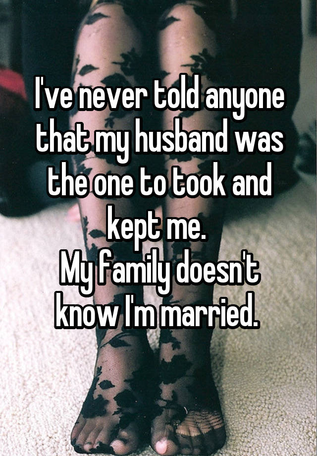 I've never told anyone that my husband was the one to took and kept me. 
My family doesn't know I'm married. 
