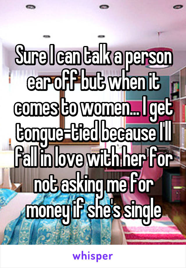 Sure I can talk a person ear off but when it comes to women... I get tongue-tied because I'll fall in love with her for not asking me for money if she's single