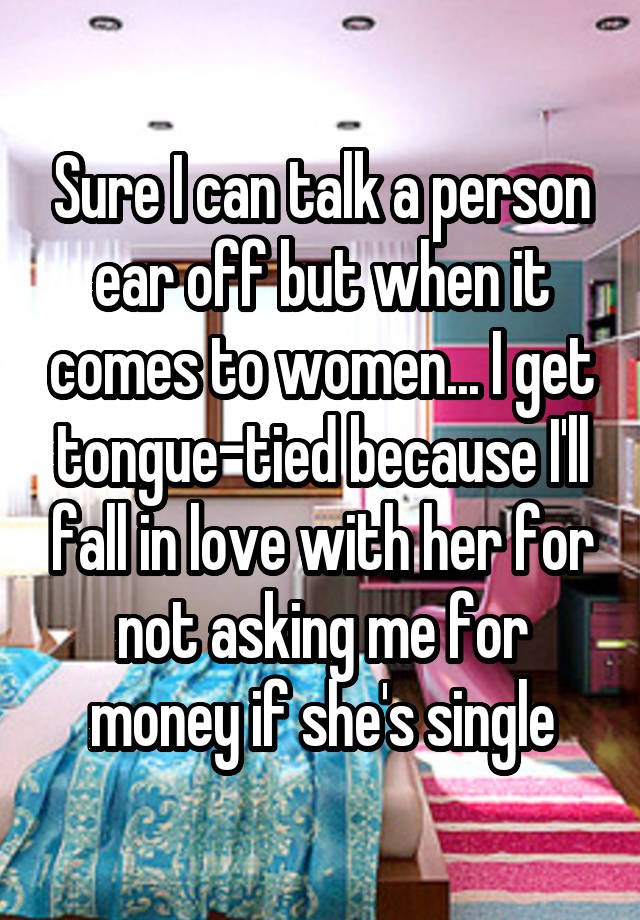 Sure I can talk a person ear off but when it comes to women... I get tongue-tied because I'll fall in love with her for not asking me for money if she's single