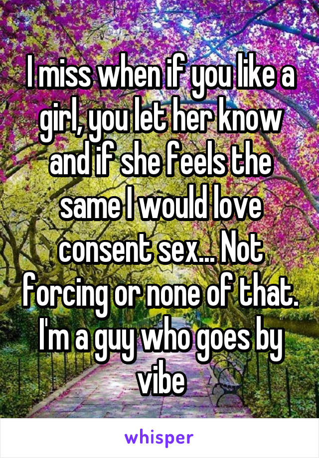 I miss when if you like a girl, you let her know and if she feels the same I would love consent sex... Not forcing or none of that. I'm a guy who goes by vibe