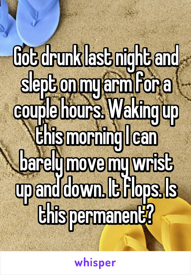 Got drunk last night and slept on my arm for a couple hours. Waking up this morning I can barely move my wrist up and down. It flops. Is this permanent?