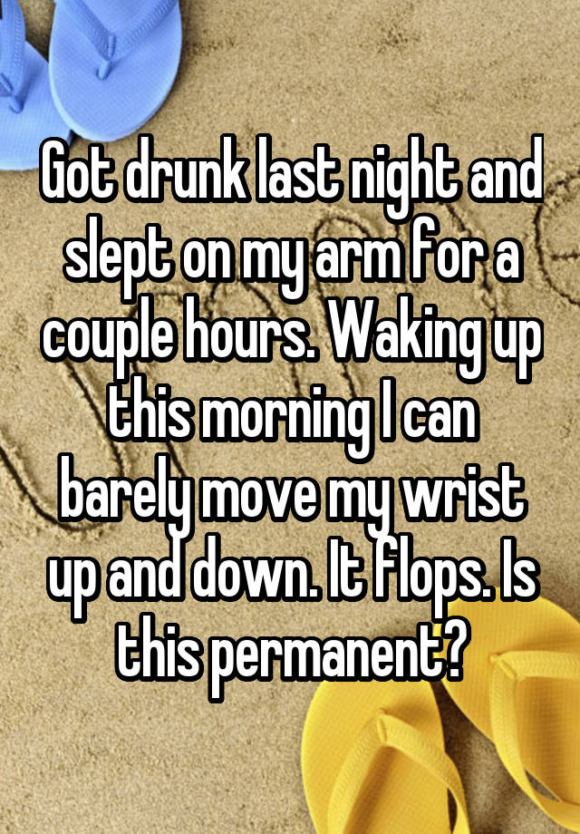 Got drunk last night and slept on my arm for a couple hours. Waking up this morning I can barely move my wrist up and down. It flops. Is this permanent?