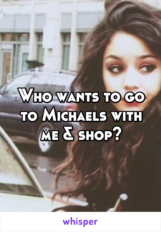 Who wants to go to Michaels with me & shop?